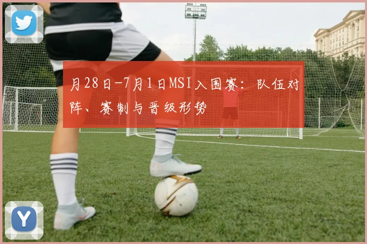 月28日-7月1日MSI入围赛：队伍对阵、赛制与晋级形势