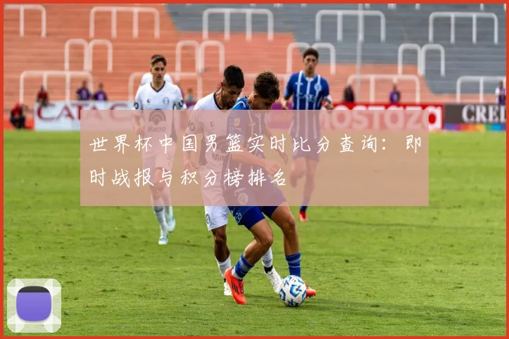 世界杯中国男篮实时比分查询：即时战报与积分榜排名