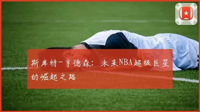 斯库特-亨德森：未来NBA超级巨星的崛起之路