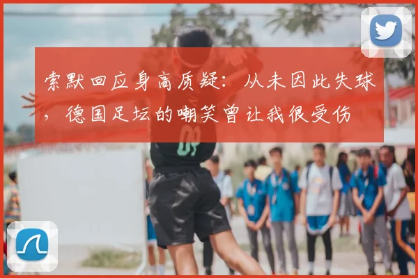 索默回应身高质疑：从未因此失球，德国足坛的嘲笑曾让我很受伤