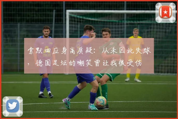 索默回应身高质疑：从未因此失球，德国足坛的嘲笑曾让我很受伤