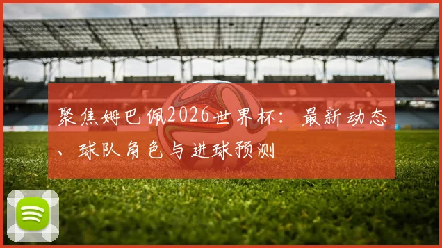 聚焦姆巴佩2026世界杯：最新动态、球队角色与进球预测