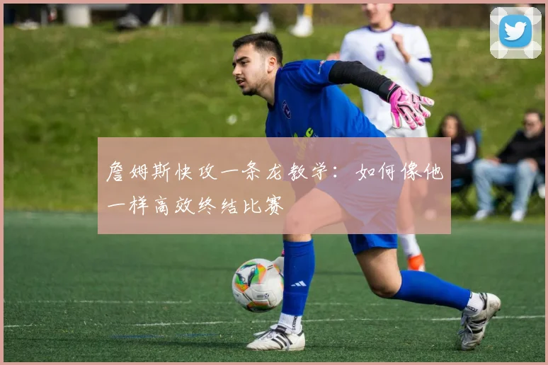 詹姆斯快攻一条龙教学：如何像他一样高效终结比赛