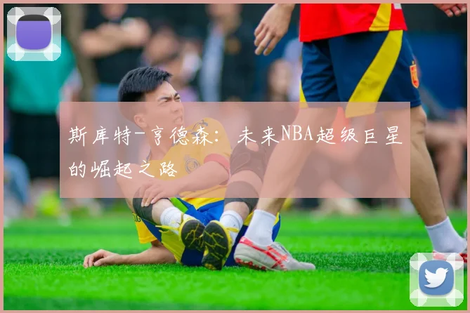 斯库特-亨德森：未来NBA超级巨星的崛起之路